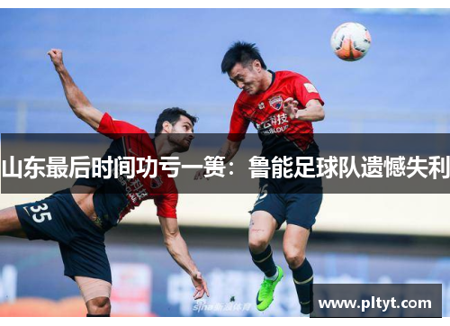 山东最后时间功亏一篑：鲁能足球队遗憾失利